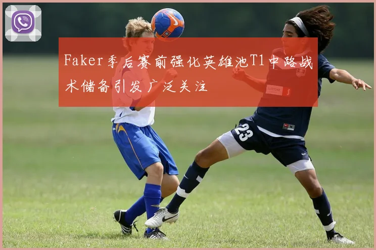 Faker季后赛前强化英雄池T1中路战术储备引发广泛关注