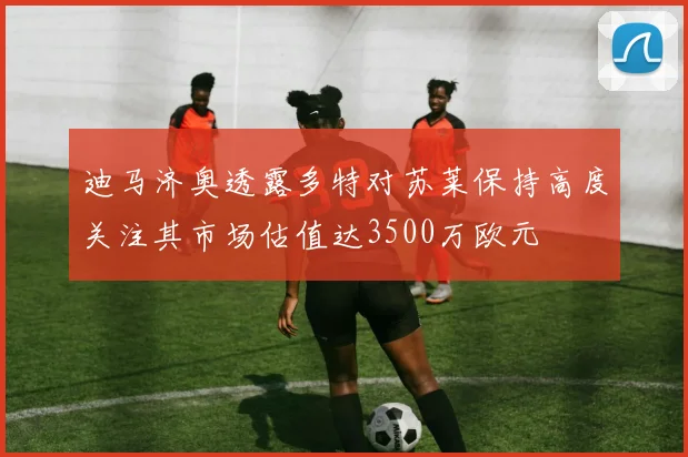 迪马济奥透露多特对苏莱保持高度关注其市场估值达3500万欧元