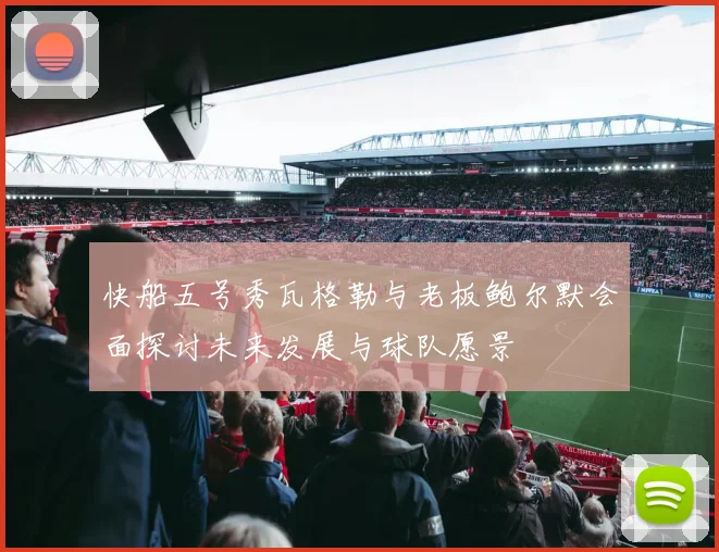 快船五号秀瓦格勒与老板鲍尔默会面探讨未来发展与球队愿景