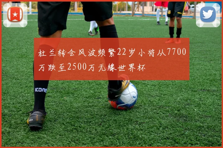 杜兰转会风波频繁22岁小将从7700万跌至2500万无缘世界杯