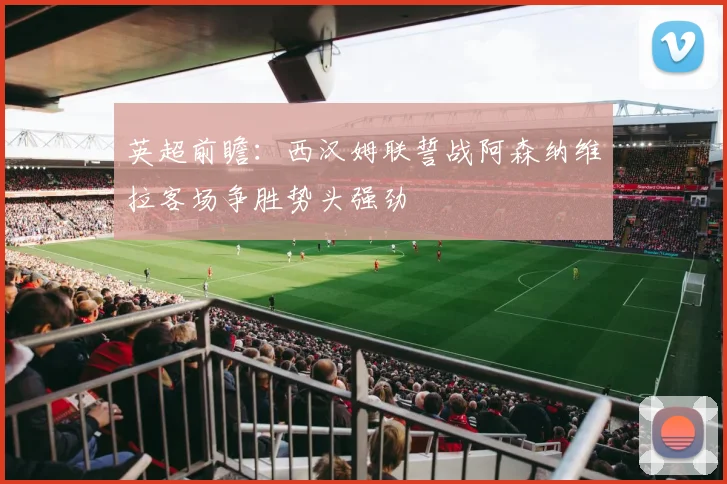 英超前瞻：西汉姆联誓战阿森纳维拉客场争胜势头强劲