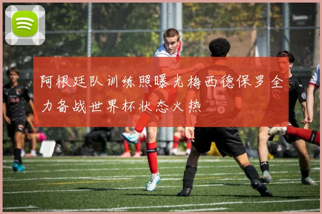阿根廷队训练照曝光梅西德保罗全力备战世界杯状态火热