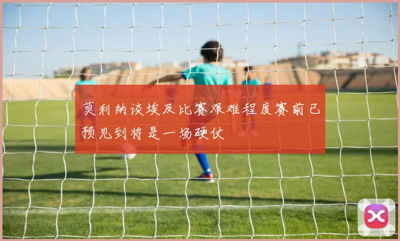 莫利纳谈埃及比赛艰难程度赛前已预见到将是一场硬仗