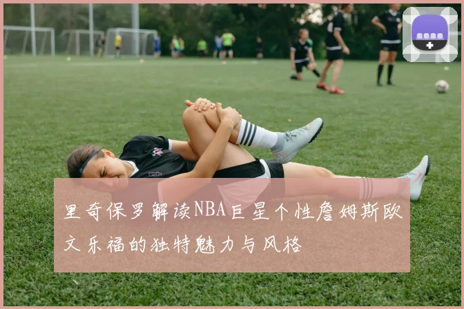 里奇保罗解读NBA巨星个性詹姆斯欧文乐福的独特魅力与风格