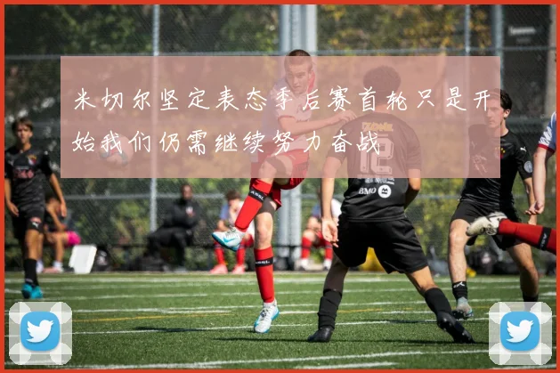 米切尔坚定表态季后赛首轮只是开始我们仍需继续努力奋战