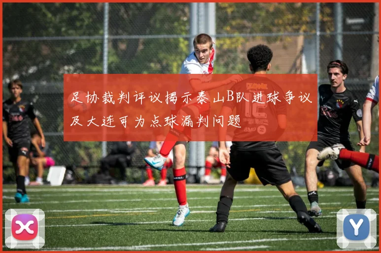 足协裁判评议揭示泰山B队进球争议及大连可为点球漏判问题