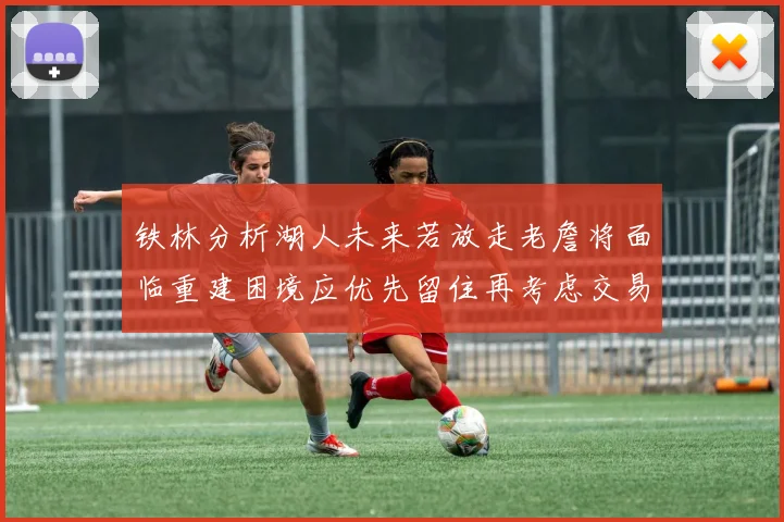 铁林分析湖人未来若放走老詹将面临重建困境应优先留住再考虑交易