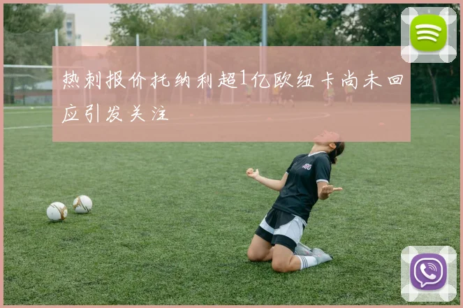 热刺报价托纳利超1亿欧纽卡尚未回应引发关注