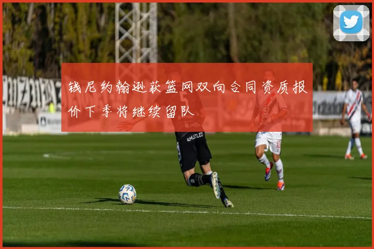 钱尼约翰逊获篮网双向合同资质报价下季将继续留队