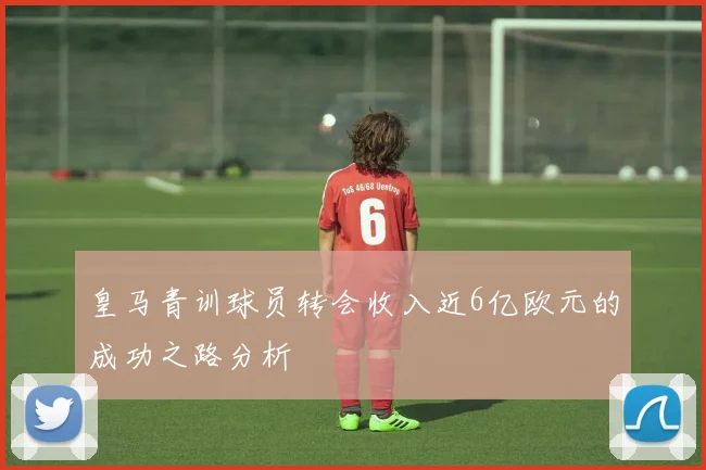 皇马青训球员转会收入近6亿欧元的成功之路分析