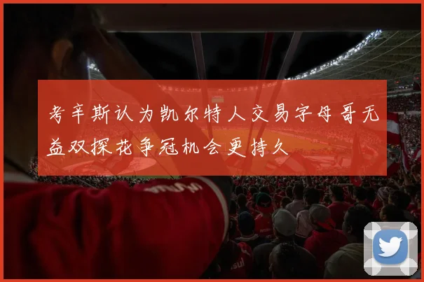 考辛斯认为凯尔特人交易字母哥无益双探花争冠机会更持久