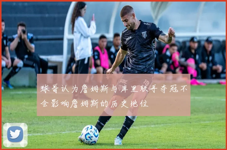 球哥认为詹姆斯与库里联手夺冠不会影响詹姆斯的历史地位