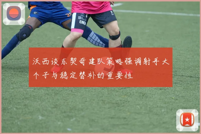 沃西谈东契奇建队策略强调射手大个子与稳定替补的重要性