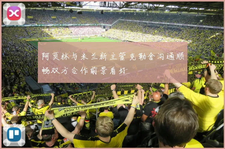 阿莫林与米兰新主管克勒舍沟通顺畅双方合作前景看好
