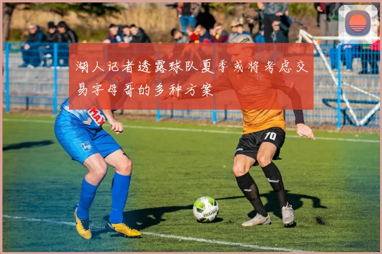 湖人记者透露球队夏季或将考虑交易字母哥的多种方案