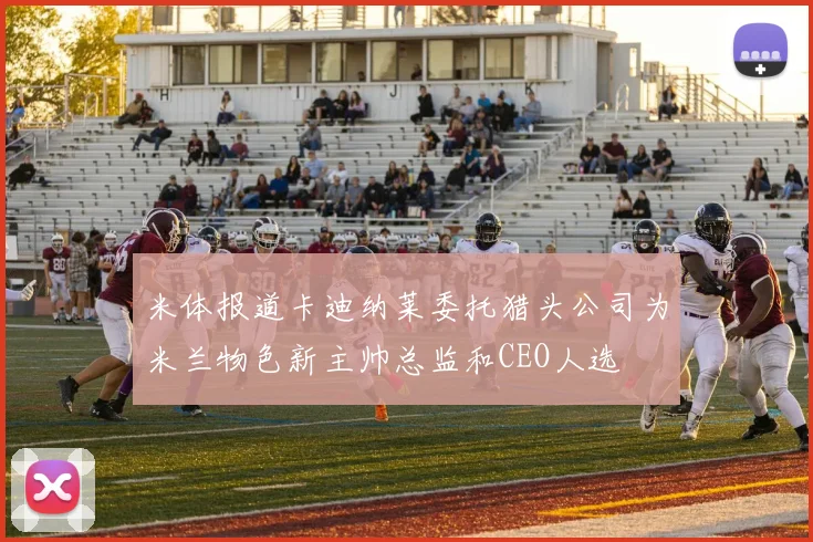 米体报道卡迪纳莱委托猎头公司为米兰物色新主帅总监和CEO人选