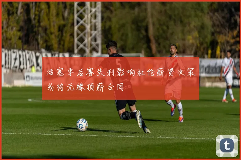 活塞季后赛失利影响杜伦薪资决策或将无缘顶薪合同